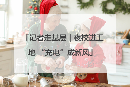 记者走基层｜夜校进工地 “充电”成新风