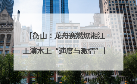 衡山：龙舟赛燃爆湘江 上演水上“速度与激情”