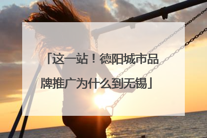 这一站！德阳城市品牌推广为什么到无锡