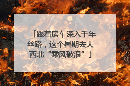 跟着房车深入千年丝路，这个暑期去大西北“乘风破浪”