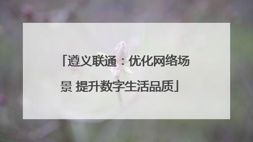遵义联通：优化网络场景 提升数字生活品质