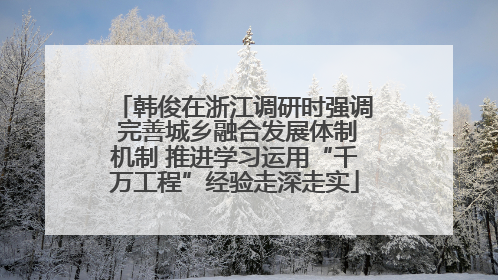 韩俊在浙江调研时强调 完善城乡融合发展体制机制 推进学习运用“千万工程”经验走深走实