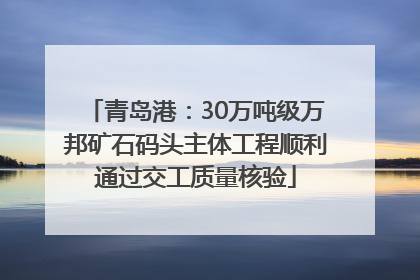青岛港：30万吨级万邦矿石码头主体工程顺利通过交工质量核验