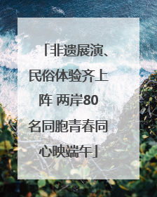 非遗展演、民俗体验齐上阵 两岸80名同胞青春同心映端午