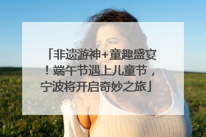 非遗游神+童趣盛宴！端午节遇上儿童节，宁波将开启奇妙之旅