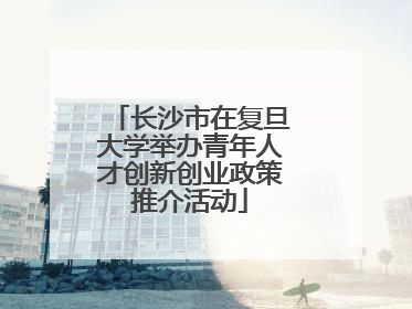 长沙市在复旦大学举办青年人才创新创业政策推介活动