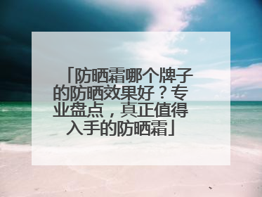 防晒霜哪个牌子的防晒效果好？专业盘点，真正值得入手的防晒霜