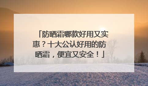 防晒霜哪款好用又实惠？十大公认好用的防晒霜，便宜又安全！