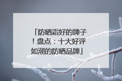 防晒霜好的牌子！盘点：十大好评如潮的防晒品牌