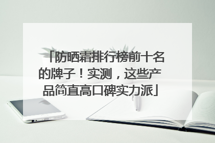 防晒霜排行榜前十名的牌子！实测，这些产品简直高口碑实力派