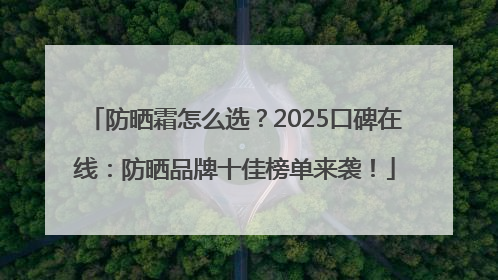 防晒霜怎么选？2025口碑在线：防晒品牌十佳榜单来袭！