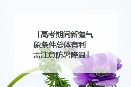 高考期间新疆气象条件总体有利 需注意防暑降温