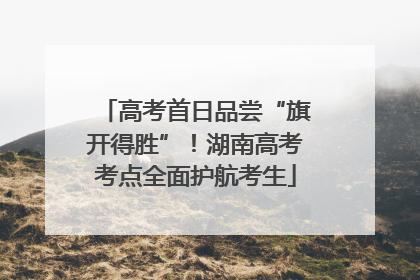 高考首日品尝“旗开得胜”！湖南高考考点全面护航考生