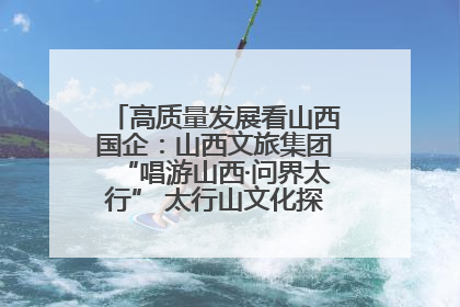高质量发展看山西国企：山西文旅集团“唱游山西·问界太行” 太行山文化探索之旅燃情启幕