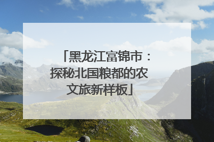 黑龙江富锦市：探秘北国粮都的农文旅新样板