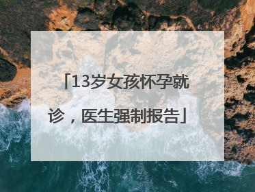 13岁女孩怀孕就诊，医生强制报告