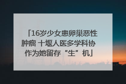 16岁少女患卵巢恶性肿瘤 十堰人医多学科协作为她留存“生”机