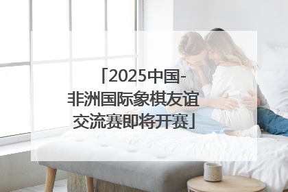 2025中国-非洲国际象棋友谊交流赛即将开赛