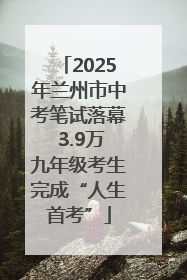 2025年兰州市中考笔试落幕 3.9万九年级考生完成“人生首考”