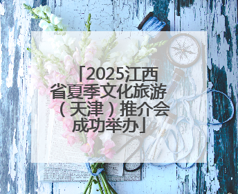 2025江西省夏季文化旅游（天津）推介会成功举办