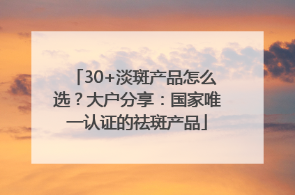 30+淡斑产品怎么选？大户分享：国家唯一认证的祛斑产品