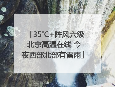 35℃+阵风六级 北京高温在线 今夜西部北部有雷雨