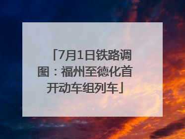 7月1日铁路调图：福州至德化首开动车组列车