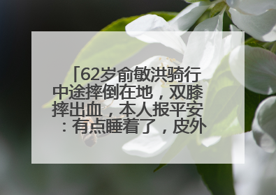 62岁俞敏洪骑行中途摔倒在地，双膝摔出血，本人报平安：有点睡着了，皮外伤，不用担心