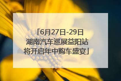 6月27日-29日 湖南汽车巡展益阳站将开启年中购车盛宴