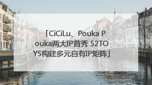CiCiLu、Pouka Pouka两大IP首秀 52TOYS构建多元自有IP矩阵